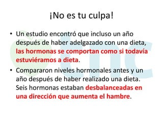 ¡No es tu culpa!
• Un estudio encontró que incluso un año
después de haber adelgazado con una dieta,
las hormonas se comportan como si todavía
estuviéramos a dieta.
• Compararon niveles hormonales antes y un
año después de haber realizado una dieta.
Seis hormonas estaban desbalanceadas en
una dirección que aumenta el hambre.

 
