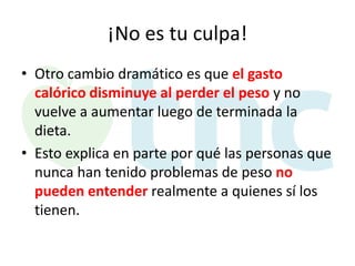 ¡No es tu culpa!
• Otro cambio dramático es que el gasto
calórico disminuye al perder el peso y no
vuelve a aumentar luego de terminada la
dieta.
• Esto explica en parte por qué las personas que
nunca han tenido problemas de peso no
pueden entender realmente a quienes sí los
tienen.

 