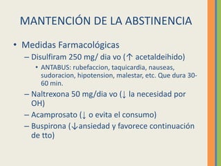 MANTENCIÓN DE LA ABSTINENCIA
• Medidas Farmacológicas
  – Disulfiram 250 mg/ dia vo (↑ acetaldeihido)
     • ANTABUS: rubefaccion, taquicardia, nauseas,
       sudoracion, hipotension, malestar, etc. Que dura 30-
       60 min.
  – Naltrexona 50 mg/dia vo (↓ la necesidad por
    OH)
  – Acamprosato (↓ o evita el consumo)
  – Buspirona (↓ansiedad y favorece continuación
    de tto)
 