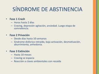 SÍNDROME DE ABSTINENCIA
• Fase 1 Crash
   – Horas hasta 2 días
   – Craving, depresión agitación, ansiedad. Luego etapa de
     somnolencia.

• Fase 2 Privación
   – Desde días hasta 10 semanas
   – Síndrome disforico retraído, baja activación, desmotivación,
     aburrimiento, anhedonia.

• Fase 3 Extinción
   – Hasta 10 meses
   – Craving se espacia
   – Reacción a claves ambientales con recaída
 