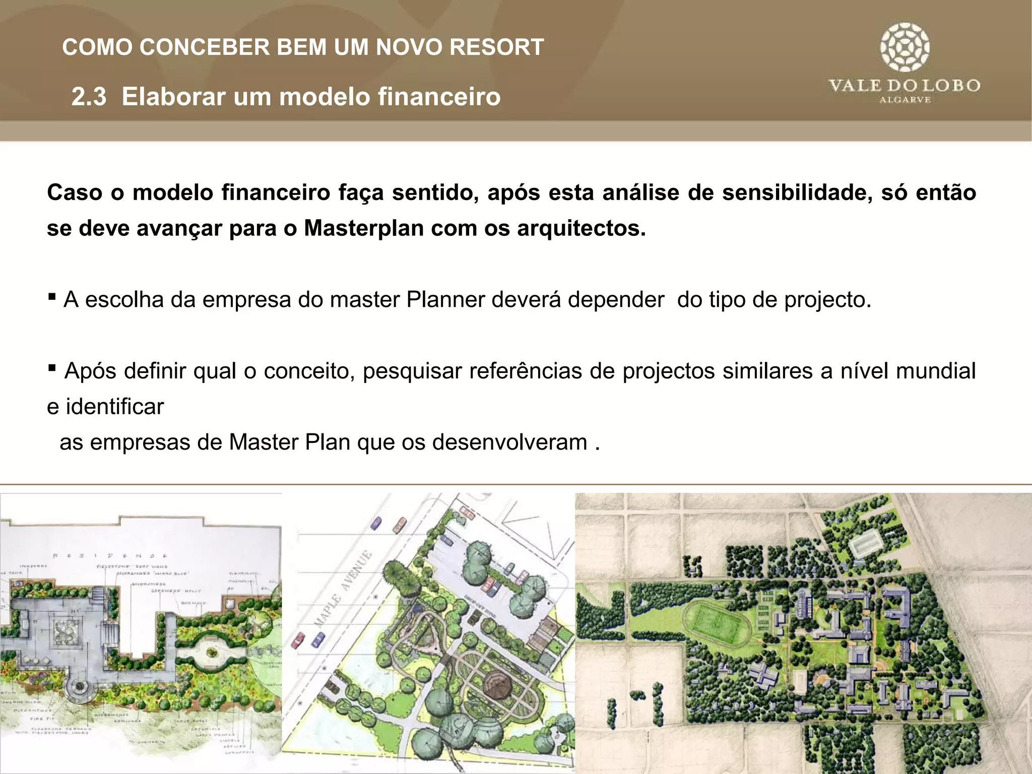 AL AB
  L OUT VAL DO L O
           E    OB
 COMO CONCEBER BEM UM NOVO RESORT

  2.3 Elaborar um modelo financeiro


Caso o modelo financeiro faça sentido, após esta análise de sensibilidade, só então
se deve avançar para o Masterplan com os arquitectos.


 A escolha da empresa do master Planner deverá depender do tipo de projecto.


 Após definir qual o conceito, pesquisar referências de projectos similares a nível mundial
e identificar
 as empresas de Master Plan que os desenvolveram .
 