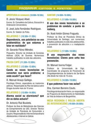 PROGRAMA (Contidos e Ponentes)
APERTURA DO SEMINARIO (10:00h-10:30h)            XANTAR (14:00h-16:00h)
D. Jesús Vázquez Abad.                           RELATORIO 4 (17:00h-18:00h)
Excmo. Sr. Conselleiro de Cultura, Educación e   O uso das novas tecnoloxías e os
Ordenación Universitaria.
                                                 problemas de conduta: a punta do
D. José Julio Fernández Rodríguez.               iceberg.
Excmo. Sr. Valedor do Pobo.
                                                 Dr. Xosé Antón Gómez Fraguela.
RELATORIO 1 (10:30h-11:30h)                      Profesor da Área de Psicoloxía Clínica da
Dependencia, uso patolóxico ou uso               Universidade de Santiago, con numerosos
problemático: de que estamos a                   traballos publicados no eido dos adolescentes,
                                                 a prevención de adiccións e a inadaptación
falar en realidade?                              social.
Dr. Gerardo Flórez Méndez.
                                                 RELATORIO 5 (17:00h-18:00h)
Psiquiatra. Director da Unidade de Condutas
Aditivas (UCA) de Ourense. Numerosos             O uso responsable das novas
traballos publicados no eido das adiccións.      tecnoloxías: Claves para unha boa
                                                 prevención.
PAUSA CAFÉ (11:30h-12:00h)
                                                 Dr. Manuel Isorna Folgar.
RELATORIO 2 (12:00h-13:00h)
                                                 Profesor da Universidade de Vigo.
Cando as novas tecnoloxías se                    Coordinador do programa de Prevención de
converten nun serio problema: a                  Drogodependencias da bisbarra de Sar-Baixo
onde acudir? que facer?                          Ulla desde hai máis de 15 anos.

D. Manuel Araujo Gallego.                        RELATORIO 6 (18:00h-19:00h)
Psicólogo Clínico, especialista en trastornos    E que podemos facer nas aulas?
aditivos. Responsable do Plan de Galicia sobre
Drogas durante mais de 15 anos.                  Dna. Carmen Barreiro Couto.
                                                 Psicóloga da Asociación Vieiro, co-responsable
RELATORIO 3 (13:00h-14:00h)
                                                 do Programa de Adestramento en Habilidades
Alarma social ou alarmismo? que                  de Vida da bisbarra de Bergantiños.
din os datos actuais?
                                                 MESA REDONDA E ROLDA ABERTA
Dr. Antonio Rial Boubeta.                        DE INTERVENCIÓNS (19:00h-20:00h)
Profesor da Área de Metodoloxía das Ciencias
do Comportamento da USC. Director Técnico
da Unidade de Psicoloxía do Consumidor e
Usuario. Responsable do Informe Extraordinario
Adolescentes e Internet en Galicia.
 