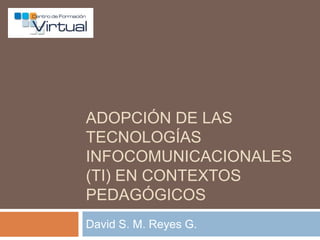 Adopción de las Tecnologías Infocomunicacionales (TI) en contextos pedagógicos David S. M. Reyes G. 