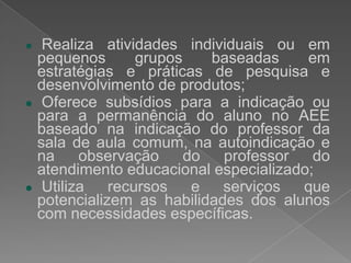 AvaliarPressupostosdafunçãosuplementarTem por objetivo a maximização da autonomia e da participação do aluno em atendimento educacional especializado; Articula-se a ações escolares por meio da organização curricular flexível que, interrelacionados com a proposta da sala de aula comum e do atendimento educacional especializado ofertado em sala de recursos, ampliam a concepção de gestão escolar democrática;