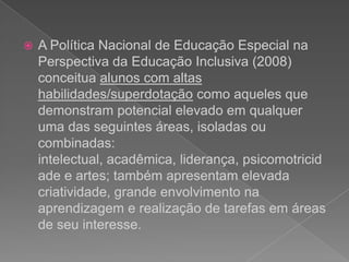  articulação dos processos de identificação e do desenvolvimento de habilidades no contexto da sala de aula comum do ensino regular e do atendimento educacional especializado.  A Política Nacional de Educação Especial na Perspectiva da Educação Inclusiva (2008) conceitua alunos com altas habilidades/superdotação como aqueles que demonstram potencial elevado em qualquer uma das seguintes áreas, isoladas ou combinadas: intelectual, acadêmica, liderança, psicomotricidade e artes; também apresentam elevada criatividade, grande envolvimento na aprendizagem e realização de tarefas em áreas de seu interesse. 