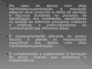 No caso de alunos com altashabilidades/superdotação a educação especial devepromover a oferta de serviços e recursosauxiliares no processo de identificação das habilidades, desafiadores no sentido de estimularprocessoscriadores e criativos, e potencializadores do conhecimentonasdiferentesáreas; 