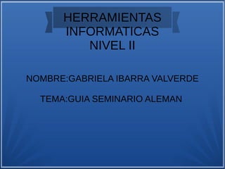 HERRAMIENTAS
INFORMATICAS
NIVEL II
NOMBRE:GABRIELA IBARRA VALVERDE
TEMA:GUIA SEMINARIO ALEMAN
 