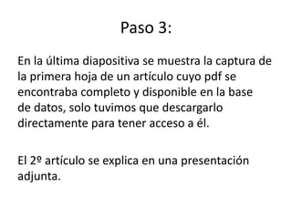Paso 3:
En la última diapositiva se muestra la captura de
la primera hoja de un artículo cuyo pdf se
encontraba completo y disponible en la base
de datos, solo tuvimos que descargarlo
directamente para tener acceso a él.
El 2º artículo se explica en una presentación
adjunta.
 