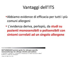 Vantaggi dell’ITS
Abbiamo evidenze di efficacia per tutti i più
 comuni allergeni
 L’evidenza deriva, perlopiù, da studi su
 pazienti monosensibili o polisensibili con
 sintomi correlati ad un singolo allergene
 