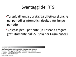 Svantaggi dell’ITS
Terapia di lunga durata, da effettuarsi anche
 nei periodi asintomatici, risultati nel lungo
 periodo
 Costosa per il paziente (in Toscana erogata
 gratuitamente dal SSR solo per Graminacee)
 