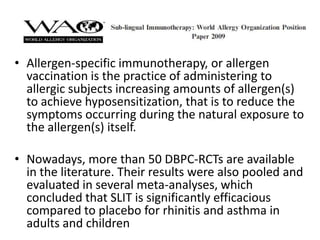 • Allergen-specific immunotherapy, or allergen
  vaccination is the practice of administering to
  allergic subjects increasing amounts of allergen(s)
  to achieve hyposensitization, that is to reduce the
  symptoms occurring during the natural exposure to
  the allergen(s) itself.

• Nowadays, more than 50 DBPC-RCTs are available
  in the literature. Their results were also pooled and
  evaluated in several meta-analyses, which
  concluded that SLIT is significantly efficacious
  compared to placebo for rhinitis and asthma in
  adults and children
 