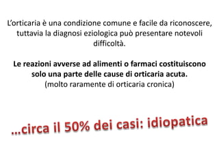 L’orticaria è una condizione comune e facile da riconoscere,
   tuttavia la diagnosi eziologica può presentare notevoli
                           difficoltà.

 Le reazioni avverse ad alimenti o farmaci costituiscono
      solo una parte delle cause di orticaria acuta.
          (molto raramente di orticaria cronica)
 