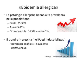 «Epidemia allergica»
• Le patologie allergiche hanno alta prevalenza
  nella popolazione:
   – Rinite: 25-35%
   – Asma: 5-15%
   – Orticaria acuta: 5-25% (cronica 1%)


• Il trend è in crescita (nei Paesi industrializzati):
   – Ricoveri per anafilassi in aumento
      del 9% annuo

                                    J Allergy Clin Immunol 2007;120:878-84
 