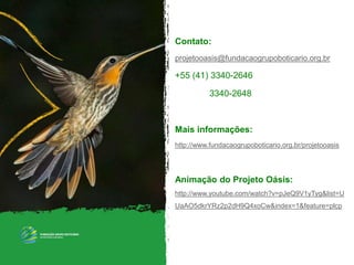 Contato:
projetooasis@fundacaogrupoboticario.org.br
+55 (41) 3340-2646
3340-2648
Mais informações:
http://www.fundacaogrupoboticario.org.br/projetooasis
Animação do Projeto Oásis:
http://www.youtube.com/watch?v=pJeQ9V1yTyg&list=U
UaAO5dkrYRz2p2dH9Q4xoCw&index=1&feature=plcp
 