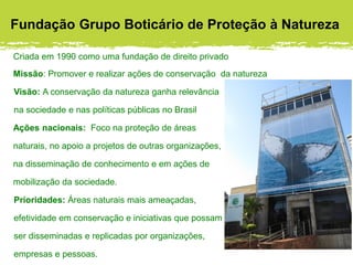 Fundação Grupo Boticário de Proteção à Natureza
Criada em 1990 como uma fundação de direito privado
Missão: Promover e realizar ações de conservação da natureza
Visão: A conservação da natureza ganha relevância
na sociedade e nas políticas públicas no Brasil
Ações nacionais: Foco na proteção de áreas
naturais, no apoio a projetos de outras organizações,
na disseminação de conhecimento e em ações de
mobilização da sociedade.
Prioridades: Áreas naturais mais ameaçadas,
efetividade em conservação e iniciativas que possam
ser disseminadas e replicadas por organizações,
empresas e pessoas.
 