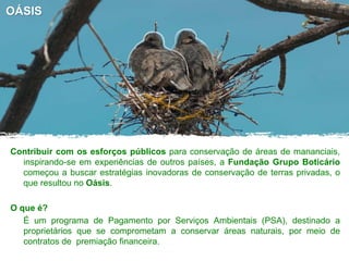 OÁSIS
Contribuir com os esforços públicos para conservação de áreas de mananciais,
inspirando-se em experiências de outros países, a Fundação Grupo Boticário
começou a buscar estratégias inovadoras de conservação de terras privadas, o
que resultou no Oásis.
O que é?
É um programa de Pagamento por Serviços Ambientais (PSA), destinado a
proprietários que se comprometam a conservar áreas naturais, por meio de
contratos de premiação financeira.
 