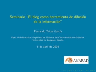 Seminario “El blog como herramienta de difusi´n
                                             o
               de la informaci´n”
                              o

                       Fernando Tricas Garc´
                                           ıa

Dpto. de Inform´tica e Ingenier´ de Sistemas del Centro Polit´cnico Superior.
               a               ıa                            e
                      Universidad de Zaragoza, Espa˜a
                                                   n


                           5 de abril de 2008
 