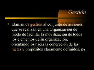 Gestión
• Llamamos gestión al conjunto de acciones
que se realizan en una Organización de
modo de facilitar la movilización de todos
los elementos de su organización,
orientándolos hacia la concreción de las
metas y propósitos claramente definidos. (3)
 