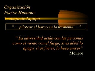 Organización
Factor Humano
Trabajo de Equipo
“ ... pilotear el barco en la tormenta ...”
“ La adversidad actúa con las personas
como el viento con el fuego; si es débil lo
apaga, si es fuerte, lo hace crecer”
Moliere
 