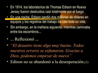 • En 1914, los laboratorios de Thomas Edison en Nueva
Jersey fueron destruidos casi totalmente por el fuego.
• En una noche, Edison perdió dos millones de dólares en
equipos y los registros del trabajo de casi toda su vida.
• Sin embargo, en la mañana siguiente, mientras caminaba
entre los escombros...
• ... Reflexionó ...
• “El desastre tiene algo muy bueno. Todos
nuestros errores se esfumaron. Gracias a
Dios, podemos empezar de nuevo”
• Edison no se abandonó a la desesperación.(1)
 