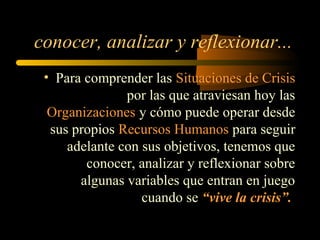 • Para comprender las Situaciones de Crisis
por las que atraviesan hoy las
Organizaciones y cómo puede operar desde
sus propios Recursos Humanos para seguir
adelante con sus objetivos, tenemos que
conocer, analizar y reflexionar sobre
algunas variables que entran en juego
cuando se “vive la crisis”.
conocer, analizar y reflexionar...
 