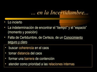 ... en la Incertidumbre...
• Lo incierto
• La indeterminación de encontrar el “tiempo” y el “espacio”
(momento y posición)
• Falta de Certidumbre, de Certeza, de un Conocimiento
seguro y claro
• buscar coherencia en el caos
• tomar distancia del caos
• formar una barrera de contención
• atender como prioridad a las relaciones internas
 