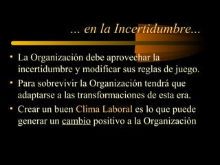 ... en la Incertidumbre...
• La Organización debe aprovechar la
incertidumbre y modificar sus reglas de juego.
• Para sobrevivir la Organización tendrá que
adaptarse a las transformaciones de esta era.
• Crear un buen Clima Laboral es lo que puede
generar un cambio positivo a la Organización
 