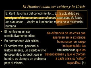 El Hombre como ser crítico y la Crisis
• El hombre es un ser
constitutivamente crítico
• En permanente vivir crítico.
• El hombre vive, personal o
históricamente, un estado último
de seguridad, es decir, que el
hombre es siempre un problema
para sí mismo.
Se diferencia de las crisis que
aparecen en la existencia
humana por un rasgo
indispensable: las
circunstancias que las
desencadenan y que le otorgan
a cada crisis su “sabor”
específico. (4)
E. Kant : la crítica del conocimiento ... En la actualidad es
averiguar el fundamento racional de las creencias, de todos
los supuestos ... Aspira a iluminar las raíces de la existencia
humana
 