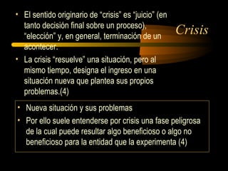 Crisis
• El sentido originario de “crisis” es “juicio” (en
tanto decisión final sobre un proceso),
“elección” y, en general, terminación de un
acontecer.
• La crisis “resuelve” una situación, pero al
mismo tiempo, designa el ingreso en una
situación nueva que plantea sus propios
problemas.(4)
• Nueva situación y sus problemas
• Por ello suele entenderse por crisis una fase peligrosa
de la cual puede resultar algo beneficioso o algo no
beneficioso para la entidad que la experimenta (4)
 