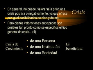 Crisis
• En general, no puede, valorarse a priori una
crisis positiva o negativamente, ya que ofrece
por igual posibilidades de bien y de mal.
• Pero ciertas valoraciones anticipadas son
posibles tan pronto como se especifica el tipo
general de crisis... (4)
Crisis de
Crecimiento
• de una Persona
• de una Institución
• de una Sociedad
Es
beneficiosa
 
