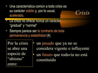 Crisis
• Una característica común a toda crisis es
su carácter súbito y, por lo usual,
acelerado.
• La crisis no ofrece nunca un carácter
“gradual” y “normal”
• Siempre parece ser lo contrario de toda
permanencia y estabilidad (4)
Por la crisis
se abre una
especie de
“abismo”
entre:
• un pasado que ya no se
considera vigente o influyente
• un futuro que todavía no está
constituido
 