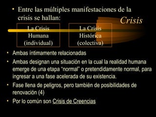 Crisis
• Entre las múltiples manifestaciones de la
crisis se hallan:
La Crisis
Humana
(individual)
La Crisis
Histórica
(colectiva)
• Ambas íntimamente relacionadas
• Ambas designan una situación en la cual la realidad humana
emerge de una etapa “normal” o pretendidamente normal, para
ingresar a una fase acelerada de su existencia.
• Fase llena de peligros, pero también de posibilidades de
renovación (4)
• Por lo común son Crisis de Creencias
 