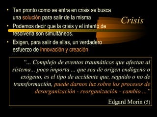 Crisis
• Tan pronto como se entra en crisis se busca
una solución para salir de la misma
• Podemos decir que la crisis y el intento de
resolverla son simultáneos.
• Exigen, para salir de ellas, un verdadero
esfuerzo de innovación y creación
“... Complejo de eventos traumáticos que afectan al
sistema... poco importa ... que sea de origen endógeno o
exógeno, es el tipo de accidente que, seguido o no de
transformación, puede darnos luz sobre los procesos de
desorganización - reorganización - cambio ...”
Edgard Morin (5)
 