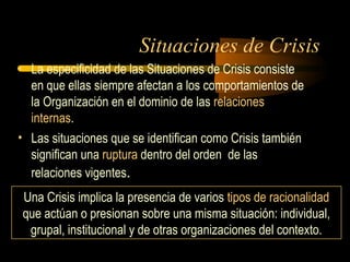 Situaciones de Crisis
• La especificidad de las Situaciones de Crisis consiste
en que ellas siempre afectan a los comportamientos de
la Organización en el dominio de las relaciones
internas.
• Las situaciones que se identifican como Crisis también
significan una ruptura dentro del orden de las
relaciones vigentes.
Una Crisis implica la presencia de varios tipos de racionalidad
que actúan o presionan sobre una misma situación: individual,
grupal, institucional y de otras organizaciones del contexto.
 