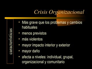 Crisis Organizacional
• Más grave que los problemas y cambios
habituales
• menos previstos
• más violentos
• mayor impacto interior y exterior
• mayor daño
• afecta a niveles: individual, grupal,
organizacional y comunitario
características
 