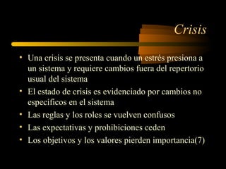 Crisis
• Una crisis se presenta cuando un estrés presiona a
un sistema y requiere cambios fuera del repertorio
usual del sistema
• El estado de crisis es evidenciado por cambios no
específicos en el sistema
• Las reglas y los roles se vuelven confusos
• Las expectativas y prohibiciones ceden
• Los objetivos y los valores pierden importancia(7)
 