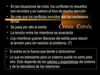 Crisis. Estrés.
• En las situaciones de crisis, los conflictos no resueltos
son revividos y se vuelven el foco de mucha atención
• Se cree que los conflictos revividos son los verdaderos
temas
• Se pasa por alto el estrés
• La tensión entre los miembros se acrecienta
• Los miembros quieren liberarse del estrés para reducir
la tensión pero sin resolver el problema. (7)
• El estrés es la fuerza que tiende a distorsionar
• Lo que es estresante para un sistema puede no serlo para
otro. Esto depende de los valores y expectativas del sistema
y de la naturaleza de las relaciones
 