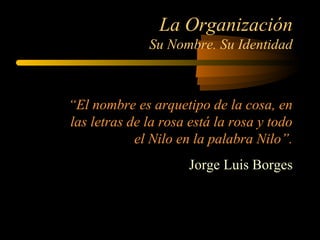 La Organización
Su Nombre. Su Identidad
“El nombre es arquetipo de la cosa, en
las letras de la rosa está la rosa y todo
el Nilo en la palabra Nilo”.
Jorge Luis Borges
 