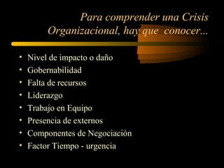 Para comprender una Crisis
Organizacional, hay que conocer...
• Nivel de impacto o daño
• Gobernabilidad
• Falta de recursos
• Liderazgo
• Trabajo en Equipo
• Presencia de externos
• Componentes de Negociación
• Factor Tiempo - urgencia
 