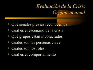 Evaluación de la Crisis
Organizacional
• Qué señales previas reconocemos
• Cuál es el escenario de la crisis
• Qué grupos están involucrados
• Cuáles son las personas clave
• Cuáles son los roles
• Cuál es el comportamiento
 