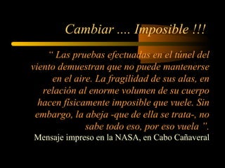 Cambiar .... Imposible !!!
“ Las pruebas efectuadas en el túnel del
viento demuestran que no puede mantenerse
en el aire. La fragilidad de sus alas, en
relación al enorme volumen de su cuerpo
hacen físicamente imposible que vuele. Sin
embargo, la abeja -que de ella se trata-, no
sabe todo eso, por eso vuela ”.
Mensaje impreso en la NASA, en Cabo Cañaveral
 