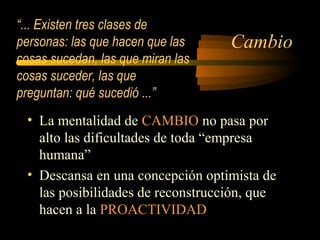 Cambio
• La mentalidad de CAMBIO no pasa por
alto las dificultades de toda “empresa
humana”
• Descansa en una concepción optimista de
las posibilidades de reconstrucción, que
hacen a la PROACTIVIDAD
“... Existen tres clases de
personas: las que hacen que las
cosas sucedan, las que miran las
cosas suceder, las que
preguntan: qué sucedió ...”
 