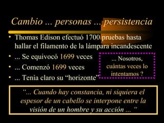 Cambio ... personas ... persistencia
• Thomas Edison efectuó 1700 pruebas hasta
hallar el filamento de la lámpara incandescente
• ... Se equivocó 1699 veces
• ... Comenzó 1699 veces
• ... Tenía claro su “horizonte”
... Nosotros,
cuántas veces lo
intentamos ?
“... Cuando hay constancia, ni siquiera el
espesor de un cabello se interpone entre la
visión de un hombre y su acción ... “
 