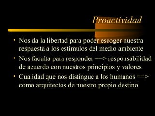 Proactividad
• Nos da la libertad para poder escoger nuestra
respuesta a los estímulos del medio ambiente
• Nos faculta para responder ==> responsabilidad
de acuerdo con nuestros principios y valores
• Cualidad que nos distingue a los humanos ==>
como arquitectos de nuestro propio destino
 