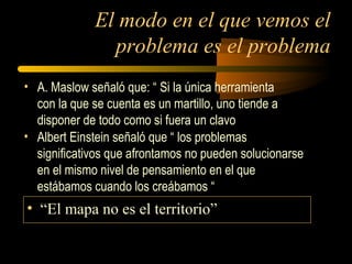 El modo en el que vemos el
problema es el problema
• A. Maslow señaló que: “ Si la única herramienta
con la que se cuenta es un martillo, uno tiende a
disponer de todo como si fuera un clavo
• Albert Einstein señaló que “ los problemas
significativos que afrontamos no pueden solucionarse
en el mismo nivel de pensamiento en el que
estábamos cuando los creábamos “
• “El mapa no es el territorio”
 
