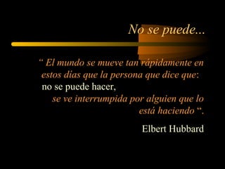 No se puede...
“ El mundo se mueve tan rápidamente en
estos días que la persona que dice que:
no se puede hacer,
se ve interrumpida por alguien que lo
está haciendo “.
Elbert Hubbard
 