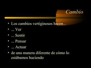 Cambio
• Los cambios vertiginosos hacen...
• ... Ver
• ... Sentir
• ... Pensar
• ... Actuar
• de una manera diferente de cómo lo
estábamos haciendo
 