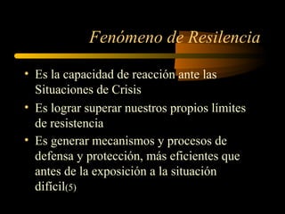 Fenómeno de Resilencia
• Es la capacidad de reacción ante las
Situaciones de Crisis
• Es lograr superar nuestros propios límites
de resistencia
• Es generar mecanismos y procesos de
defensa y protección, más eficientes que
antes de la exposición a la situación
difícil(5)
 