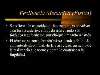 Resilencia Mecánica (Física)
• Se refiere a la capacidad de los materiales de volver
a su forma anterior, sin quebrarse cuando son
forzados a deformarse, por choque, impacto o estrés
• El término se considera sinónimo de adaptabilidad,
aumento de ductilidad, de la elasticidad, aumento de
la resistencia al choque y como lo contrario a la
fragilidad
 