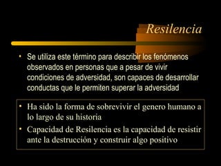Resilencia
• Se utiliza este término para describir los fenómenos
observados en personas que a pesar de vivir
condiciones de adversidad, son capaces de desarrollar
conductas que le permiten superar la adversidad
• Ha sido la forma de sobrevivir el genero humano a
lo largo de su historia
• Capacidad de Resilencia es la capacidad de resistir
ante la destrucción y construir algo positivo
 
